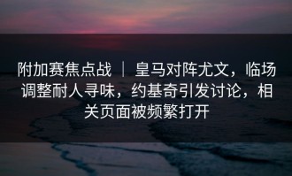 附加赛焦点战 ｜ 皇马对阵尤文，临场调整耐人寻味，约基奇引发讨论，相关页面被频繁打开