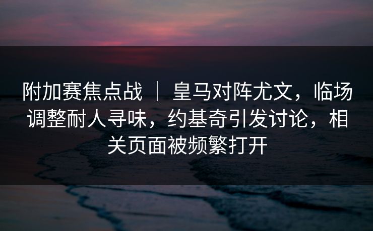 附加赛焦点战 ｜ 皇马对阵尤文，临场调整耐人寻味，约基奇引发讨论，相关页面被频繁打开