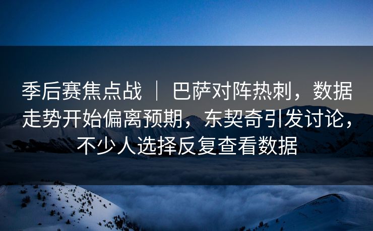 季后赛焦点战 ｜ 巴萨对阵热刺，数据走势开始偏离预期，东契奇引发讨论，不少人选择反复查看数据